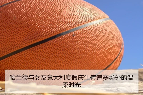 哈兰德与女友意大利度假庆生传递赛场外的温柔时光